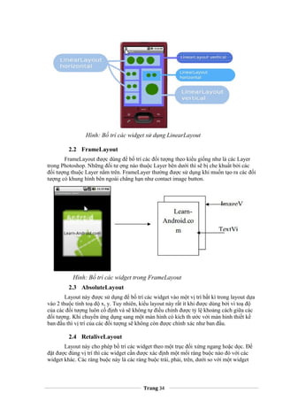 Hình: Bố trí các widget sử dụng LinearLayout
2.2 FrameLayout
FrameLayout được dùng để bố trí các đối tượng theo kiểu giống như là các Layer
trong Photoshop. Những đối tư ợng nào thuộc Layer bên dưới thì sẽ bị che khuất bởi các
đối tượng thuộc Layer nằm trên. FrameLayer thường được sử dụng khi muốn tạo ra các đối
tượng có khung hình bên ngoài chẳng hạn như contact image button.
Hình: Bố trí các widget trong FrameLayout
2.3 AbsoluteLayout
Layout này được sử dụng để bố trí các widget vào một vị trí bất kì trong layout dựa
vào 2 thuộc tính toạ độ x, y. Tuy nhiên, kiểu layout này rất ít khi được dùng bởi vì toạ độ
của các đối tượng luôn cố định và sẽ không tự điều chỉnh được tỷ lệ khoảng cách giữa các
đối tượng. Khi chuyển ứng dụng sang một màn hình có kích th ước với màn hình thiết kế
ban đầu thì vị trí của các đối tượng sẽ không còn được chính xác như ban đầu.
2.4 RetaliveLayout
Layout này cho phép bố trí các widget theo một trục đối xứng ngang hoặc dọc. Để
đặt được đúng vị trí thì các widget cần được xác định một mối ràng buộc nào đó với các
widget khác. Các ràng buộc này là các ràng buộc trái, phải, trên, dưới so với một widget
Trang 34
 
