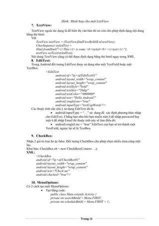 Hình: Minh hoạ cho một ListView
7. TextView:
TextView ngoài tác dụng là để hiển thị văn bản thì nó còn cho phép định dạng nội dung
bằng thẻ html.
VD:
TextView textView = (TextView)findViewById(R.id.textView);
CharSequence styledText =
Html.fromHtml("<i>This</i> is some <b>styled</b> <s>text</s>");
textView.setText(styledText);
Nội dung TextView cũng có thể được định dạng bằng thẻ html ngay trong XML.
8. EditText:
Trong Android đối tượng EditText được sử dụng như một TextField hoặc một
TextBox.
<EditText
android:id="@+id/EditText01"
android:layout_width="wrap_content"
android:layout_height="wrap_content"
android:textStyle="bold"
android:textSize="20dip"
android:textColor="#000000"
android:text="Hello Android!"
android:singleLine="true"
android:inputType="textCapWords"/>
Các thuộc tính cần chú ý sử dụng EditText đó là:
• android:inputType = “…” sử dụng để xác định phương thức nhập
cho EditText. Chẳng hạn như khi bạn muốn một ô để nhập password hay
một ô để nhập Email thì thuộc tính này sẽ làm điều đó.
• android:singleLine = “true” EditText của bạn sẽ trở thành một
TextField, ngược lại sẽ là TextBox.
9. CheckBox:
Nhận 2 giá trị true ho ặc false. Đối tượng CheckBox cho phép chọn nhiều item cùng một
lúc.
Khai báo: CheckBox cb = new CheckBox(Context …);
XML:
<CheckBox
android:id="@+id/CheckBox01"
android:layout_width="wrap_content"
android:layout_height="wrap_content"
android:text="Check me"
android:checked="true"/>
10. MenuOptions:
Có 2 cách tạo một MenuOptions:
• Tạo bằng code:
public class Main extends Activity {
private int searchBtnId = Menu.FIRST;
private int scheduleBtnId = Menu.FIRST + 1;
Trang 38
 