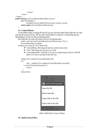 </menu>
</item>
</menu>
public boolean onCreateOptionsMenu(Menu menu) {
new MenuInflater(
getApplication()).inflate(R.menu.menu_options, menu);
return super.onCreateOptionsMenu(menu);
}
11. ContextMenu:
ContextMenu được sử dụng để hiển thị các tuỳ chọn khi người dùng nhấn dài vào một
cell nào đó trong ListView. Để tạo một ContextMenu ta cũng có 2 cách giống như tạo
MenuOptions ở trên chỉ khác tên phương thức.
Khi nhấn dài vào một cell trong ListView thì phương thức:
public void onCreateContextMenu(ContextMenu menu, View v,
ContextMenuInfo menuInfo)
sẽ được gọi và truy ền vào 3 tham số là:
 ContextMenu: đối tượng để add các context menu item
 View: Đối tượng nơi mà xảy ra sự kiện
 ContextMenuInfo: Cho biết vị trí xảy ra sự kiện trong ListView. Để biết
được vị trí xảy ra sự kiện ta làm như sau:
AdapterView.AdapterContextMenuInfo info;
try {
info = (AdapterView.AdapterContextMenuInfo) menuInfo;
} catch (ClassCastException e) {
return;
}
info.position
Hình: Minh Họa Context Menu
12. Quick Search Box:
Trang 40
 