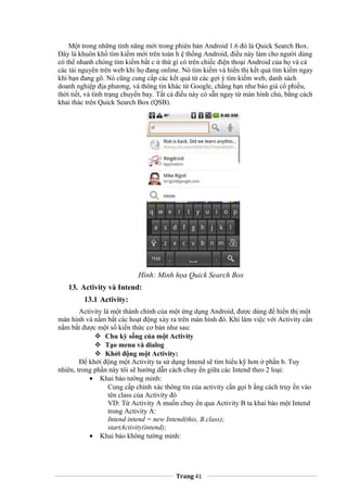 Một trong những tính năng mới trong phiên bản Android 1.6 đó là Quick Search Box.
Đây là khuôn khổ tìm kiếm mới trên toàn h ệ thống Android, điều này làm cho người dùng
có thể nhanh chóng tìm kiếm bất c ứ thứ gì có trên chiếc điện thoại Android của họ và cả
các tài nguyên trên web khi họ đang online. Nó tìm kiếm và hiển thị kết quả tìm kiếm ngay
khi bạn đang gõ. Nó cũng cung cấp các kết quả từ các gợi ý tìm kiếm web, danh sách
doanh nghiệp địa phương, và thông tin khác từ Google, chẳng hạn như báo giá cổ phiếu,
thời tiết, và tình trạng chuyến bay. Tất cả điều này có sẵn ngay từ màn hình chủ, bằng cách
khai thác trên Quick Search Box (QSB).
Hình: Minh họa Quick Search Box
13. Activity và Intend:
13.1 Activity:
Activity là một thành chính của một ứng dụng Android, được dùng để hiển thị một
màn hình và nắm bắt các hoạt động xảy ra trên màn hình đó. Khi làm việc với Activity cần
nắm bắt được một số kiến thức cơ bản như sau:
 Chu kỳ sống của một Activity
 Tạo menu và dialog
 Khởi động một Activity:
Để khởi động một Activity ta sử dụng Intend sẽ tìm hiểu kỹ hơn ở phần b. Tuy
nhiên, trong phần này tôi sẽ hướng dẫn cách chuy ển giữa các Intend theo 2 loại:
• Khai báo tường minh:
Cung cấp chính xác thông tin của activity cần gọi b ằng cách truy ền vào
tên class của Activity đó
VD: Từ Activity A muốn chuy ển qua Activity B ta khai báo một Intend
trong Activity A:
Intend intend = new Intend(this, B.class);
startActivity(intend);
• Khai báo không tường minh:
Trang 41
 