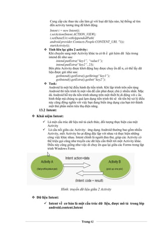 Cung cấp các thao tác cần làm gì với loại dữ liệu nào, hệ thống sẽ tìm
đến activity tương ứng để khởi động.
Intent i = new Intent();
i.setAction(Intent.ACTION_VIEW);
i.setData(Uri.withAppendedPath(
android.provider.Contacts.People.CONTENT_URI, "1));
startActivity(i);
 Tính liên lạc giữa 2 activity:
Khi chuyển sang một Activity khác ta có th ể gửi kèm dữ liệu trong
intend đó như sau:
intend.putExtra(“key1”, “value1”);
intend.putExtra(“key2”, 23);
Bên phía Activity được khởi động hay được chuy ển đế n, có thể lấy dữ
liệu được gửi như sau:
getIntend().getExtra().getString(“key1”);
getIntend().getExtra().getInt(“key2”);
 Task:
Android là một hệ điều hành đa tiến trình. Khi lập trình trên nền tảng
Android thì tiến trình là một vấn đề cần phải được chú ý nhiều nhất. Mặc
dù Android hỗ trợ đa tiến trình nhưng trên một thiết bị di động với c ấu
hình thấp mà chúng ta quá lạm dụng tiến trình thì sẽ rất tốn bộ xử lý điều
này cũng đồng nghĩa với việc bạn đang biến ứng dụng của bạn trở thành
một thứ phần mềm tiêu thụ điện năng.
13.2 Intent:
 Khái niệm Intent:
 Là một cấu trúc dữ liệu mô tả cách thức, đối tượng thực hiện của một
Activity
 Là cầu nối giữa các Activity: ứng dụng Android thường bao gồm nhiều
Activity, mỗi Activity ho ạt động độc lập với nhau và thực hiện những
công việc khác nhau. Intent chính là người đưa thư, giúp các Activity có
thể triệu gọi cũng như truyền các dữ liệu cần thiết tới một Activity khác.
Điều này cũng giống như việc di chuy ển qua lại giữa các Forms trong lập
trình Windows Form.
Hình: truyền dữ liệu giữa 2 Activity
 Dữ liệu Intent:
 Intent về cơ bản là một cấu trúc dữ liệu, được mô tả trong lớp
android.content.Intent
Trang 42
 