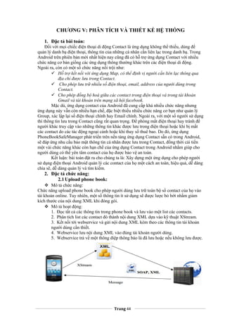 CHƯƠNG V: PHÂN TÍCH VÀ THIẾT KẾ HỆ THỐNG
1. Đặc tả bài toán:
Đối với mọi chiếc điện thoại di động Contact là ứng dụng không thể thiếu, dùng để
quản lý danh bạ điện thoại, thông tin của những cá nhân cần liên lạc trong danh bạ. Trong
Android trên phiên bản mới nhất hiện nay cũng đã có hỗ trợ ứng dụng Contact với nhiều
chức năng cơ bản giống các ứng dụng thông thường khác trên các điện thoại di động.
Ngoài ra, còn có một số chức năng nổi trội như:
 Hỗ trợ kết nối với ứng dụng Map, có thể định vị người cần liên lạc thông qua
địa chỉ được lưu trong Contact.
 Cho phép lưu trữ nhiều số điện thoại, email, address của người dùng trong
Contact.
 Cho phép đồng bộ hoá giữa các contact trong điện thoại và trong tài khoản
Gmail và tài khoản trên mạng xã hội facebook.
Mặc dù, ứng dụng contact của Android đã cung cấp khá nhiều chức năng nhưng
ứng dụng này vẫn còn nhiều hạn chế, đặc biệt thiếu nhiều chức năng cơ bạn như quản lý
Group, xác lập lại số điện thoại chính hay Email chính. Ngoài ra, với một số người sử dụng
thì thông tin lưu trong Contact cũng rất quan trọng. Đề phòng mất điện thoại hay tránh để
người khác truy cập vào những thông tin khác được lưu trong điện thoại hoặc khi bị mất
các contact do các tác động ngoại cảnh hoặc khi thay số thuê bao. Do đó, ứng dụng
PhoneBookSafeManager phát triển trên nền tảng ứng dụng Contact sẵn có trong Android,
sẽ đáp ứng nhu cầu bảo mật thông tin cá nhân được lưu trong Contact, đồng thời cải tiến
một vài chức năng khác còn hạn chế của ứng dụng Contact trong Android nhằm giúp cho
người dùng có thể yên tâm contact của họ được bảo vệ an toàn.
Kết luận: bài toán đặt ra cho chúng ta là: Xây dựng một ứng dụng cho phép người
sử dụng điện thoại Android quản lý các contact của họ một cách an toàn, hiệu quả, dễ dàng
chia sẽ, dễ dàng quản lý và tìm kiếm.
2. Đặc tả chức năng:
2.1Upload phone book:
 Mô tả chức năng:
Chức năng upload phone book cho phép người dùng lưu trữ toàn bộ sổ contact của họ vào
tài khoản online. Tuy nhiên, một số thông tin ít sử dụng sẽ được lược bỏ bớt nhằm giảm
kích thước của nội dung XML khi đóng gói.
 Mô tả hoạt động:
1. Đọc tất cả các thông tin trong phone book và lưu vào một list các contacts.
2. Phân tích list các contact đó thành nội dung XML dựa vào kỹ thuật XStream.
3. Kết nối tới webservice và gửi nội dung XML kèm theo các thông tin tài khoản
người dùng cần thiết.
4. Webservice lưu nội dung XML vào đúng tài khoản người dùng.
5. Webservice trả về một thông điệp thông báo là đã lưu hoặc nếu không lưu được.
Trang 44
 