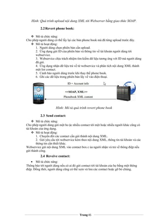 Hình: Quá trình upload nội dung XML tới Webserver bằng giao thức SOAP.
2.2Revert phone book:
 Mô tả chức năng:
Cho phép người dùng có thể lấy lại các bản phone book mà đã từng upload trước đây.
 Mô tả hoạt động:
1. Người dùng chọn phiên bản cần upload.
2. Ứng dụng gửi ID của phiên bản và thông tin về tài khoản người dùng tới
webservice.
3. Webservice chịu trách nhiệm tìm kiếm dữ liệu tương ứng với ID mà người dùng
đã gửi.
4. Ứng dụng nhận dữ liệu trả về từ webservice và phân tích nội dung XML thành
một list contact.
5. Cảnh báo người dùng trước khi thay thế phone book.
6. Ghi các dữ liệu trong phiên bản lấy về vào điện thoại.
Hình: Mô tả quá trình revert phone book
2.3 Send contact:
 Mô tả chức năng:
Cho phép người dùng gửi một ho ặc nhiều contact tới một hoặc nhiều người khác cũng có
tài khoản của ứng dụng.
 Mô tả hoạt động:
1. Chuyển đổi các contact cần gửi thành nội dung XML.
2. Gửi yêu cầu tới webservice kèm theo nội dung XML, thông tin tài khoản và các
thông tin cần thiết khác.
Webservice gửi nội dung XML vào contact box c ủa người nhận và trả về thông điệp nếu
gửi thành công.
2.4 Reveive contact:
• Mô tả chức năng:
Thông báo tới người dùng nếu có ai đó gửi contact tới tài khoản của họ bằng một thông
điệp. Đồng thời, người dùng cũng có thể xem và lưu các contact hoặc gỡ bỏ chúng.
Trang 45
 