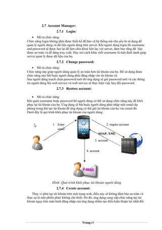 2.7 Account Manager:
2.7.1 Login:
• Mô tả chức năng:
Chức năng login không phải được thiết kế để bảo vệ hệ thống mà chủ yếu là sử dụng để
quản lý người dùng và dữ liệu người dùng trên server. Khi người dùng login thì username
and password sẽ được lưu lại để làm chìa khoá liên lạc với server, đảm bảo rằng dữ liệu
được an toàn và dễ dàng truy xuất. Hay nói cách khác mỗi username là một định danh giúp
server quản lý được dữ liệu của họ.
2.7.2 Change password:
• Mô tả chức năng:
Chức năng này giúp người dùng quản lý an toàn hơn tài khoản của họ. Để sử dụng được
chức năng này bắt buộc người dùng phải đăng nhập vào tài khoản cũ.
Sau người dùng touch chọn passowrd mới thì ứng dụng sẽ gửi password mới và các thông
tin người dùng lên web service và web service sẽ thực hiện việc hay đổi password.
2.7.3 Restore account:
• Mô tả chức năng:
Khi quên username hoặc password thì người dùng có thể sử dụng chức năng này để khôi
phục lại tài khoản của họ. Ứng dụng sẽ bắt buộc người dùng phải nhập một email dự
phòng trong khi tạo tài khoản để ứng dụng có thể gửi tài khoản của họ vào email đó.
Dưới đây là qui trình khôi phục tài khoản của người dùng:
Hình: Quá trình khôi phục tài khoản người dùng
2.7.4 Create account:
Thay vì phải tạo tài khoản trên một trang web, điều này sẽ không đảm bảo an toàn và
thực sự là một phiền phức không cần thiết. Do đó, ứng dụng cung cấp chức năng tạo tài
khoản ngay trên màn hình đăng nhập của ứng dụng nhằm tạo điều kiện thuận lợi nhất đối
Trang 47
 
