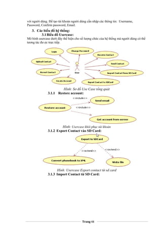 với người dùng. Để tạo tài khoản người dùng cần nhập các thông tin: Username,
Password, Confirm password, Email.
3. Các biểu đố hệ thống:
3.1Biểu đồ Usercase:
Mô hình usercase dưới đây thể hiện cho số lượng chức của hệ thống mà người dùng có thể
tương tác đư ợc trực tiếp.
Hình: Sơ đồ Use Case tổng quát
3.1.1 Restore account:
Hình: Usercase khôi phục tài khoản
3.1.2 Export Contact vào SD Card:
Hình: Usercase Export contact từ sd card
3.1.3 Import Contact từ SD Card:
Trang 48
 
