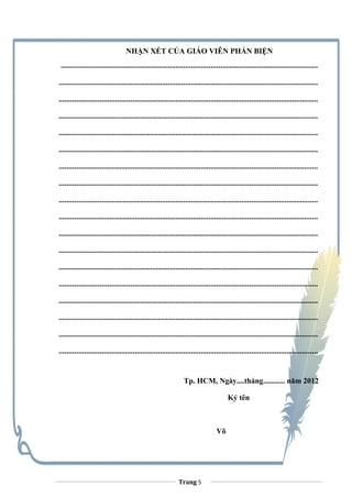 NHẬN XÉT CỦA GIÁO VIÊN PHẢN BIỆN
....................................................................................................................................
.....................................................................................................................................
.....................................................................................................................................
.....................................................................................................................................
.....................................................................................................................................
.....................................................................................................................................
.....................................................................................................................................
.....................................................................................................................................
.....................................................................................................................................
.....................................................................................................................................
.....................................................................................................................................
.....................................................................................................................................
.....................................................................................................................................
.....................................................................................................................................
.....................................................................................................................................
.....................................................................................................................................
.....................................................................................................................................
.....................................................................................................................................
Tp. HCM, Ngày....tháng........... năm 2012
Ký tên
Võ
Trang 5
 