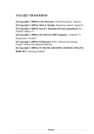 TÀI LIỆU THAM KHẢO
[1] Copyright © 2008 by Chris Haseman. Android Essentials. Appres®
[2] Copyright © 2009 by Mark L.Murphy. Beginning Android. Appress®
[3] Copyright © 2009 by Sayed Y. Hashimi and Satya Komatineni. Pro
Android. Appress ®
[4] Copyright © 2008 by The McGraw-Hill Companies. Android™ A
Programmer’s Guide®
[5] Copyright © 2008 by Ed Burnette. Hello, Android. (Introducing
Google’s Mobile Development Platform)
[6] Copyright © 2009 by W. FRANK ABLESON, CHARLIE COLLINS,
ROBI SEN. Unlocking Android
Trang 62
 