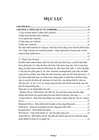 MỤC LỤC
LỜI NÓI ĐẦU.........................................................................................................6
CHƯƠNG I: TỔNG QUAN VỀ ANDROID.......................................................11
1.Lịch sử hình thành và phát triển Android:.........................................................11
2.Khái niệm hệ điều hành Android:.....................................................................11
3.Các phiên bản Android:....................................................................................12
4.Tính năng của Android:....................................................................................14
5.Kiến trúc Android:............................................................................................14
Hệ điều hành android có 4 tầng từ dưới lên trên là tầng Linux Kernel (Phiên bản
2.6), Tầng Libraries & Android runtime , Tầng Application Framework và trên
cùng là tầng Application......................................................................................14
.............................................................................................................................15
5.1 Tầng Linux Kennel:.......................................................................................15
Hệ điều hành android được phát trển dựa trên hạt nhân linux, cụ thể là hạt nhân
linux phiên bản 2.6, điều đó được thể hiện ở lớp dưới cùng này. Tất cả mọi hoạt
động của điện thoại muốn thi hành được thì đều được thực hiện ở mức cấp thấp
ở lớp này bao gồm quản lý bộ nhớ (memory management), giao tiếp với phần
cứng (driver model), thực hiện bảo mật (security), quản lý tiến trình (process)...15
Tuy được phát triển dựa vào nhân linux nhưng thực ra nhân linux đã được nâng
cấp và sửa đổi rất nhiều để phù hợp với tính chất của những thiết bị cầm tay
như hạn chế về bộ vi xử lý, dung lượng bộ nhớ, kích thước màn hình, nhu cần
kết nối mạng không dây.......................................................................................15
Tầng này có các thành phần chủ yếu :.................................................................15
Display Driver : Điều khiển việc hiển thị lên màn hình cũng như thu nhận
những điều khiển của người dùng lên màn hình (di chuyển, cảm ứng...).............15
Camera Driver : Điều kiển hoạt động của camera, nhận luồng dữ liệu từ camera
trả về....................................................................................................................15
Bluetooth Driver : Điều khiển thiết bị phát và thu sóng Bluetooth......................15
USB driver : Quản lý hoạt động của các cổng giao tiếp USB..............................15
Keypad driver : Điều khiển bàn phím..................................................................15
Wifi Driver : Chịu trách nhiệm về việc thu phát sóng wifi.................................16
Audio Driver : điều khiển các bộ thu phát âm thanh, giải mã các tính hiệu dạng
audio thành tín hiệu số và ngược lại.....................................................................16
Trang 7
 