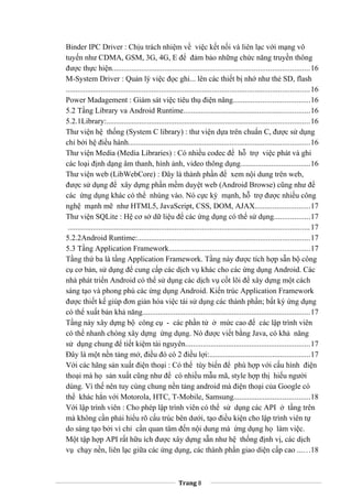Binder IPC Driver : Chịu trách nhiệm về việc kết nối và liên lạc với mạng vô
tuyến như CDMA, GSM, 3G, 4G, E để đảm bảo những chức năng truyền thông
được thực hiện.....................................................................................................16
M-System Driver : Quản lý việc đọc ghi... lên các thiết bị nhớ như thẻ SD, flash
.............................................................................................................................16
Power Madagement : Giám sát việc tiêu thụ điện năng.......................................16
5.2 Tầng Library va Android Runtime.................................................................16
5.2.1Library:........................................................................................................16
Thư viện hệ thống (System C library) : thư viện dựa trên chuẩn C, được sử dụng
chỉ bởi hệ điều hành.............................................................................................16
Thư viện Media (Media Libraries) : Có nhiều codec để hỗ trợ việc phát và ghi
các loại định dạng âm thanh, hình ảnh, video thông dụng....................................16
Thư viện web (LibWebCore) : Đây là thành phần để xem nội dung trên web,
được sử dụng để xây dựng phần mềm duyệt web (Android Browse) cũng như để
các ứng dụng khác có thể nhúng vào. Nó cực kỳ mạnh, hỗ trợ được nhiều công
nghệ mạnh mẽ như HTML5, JavaScript, CSS, DOM, AJAX............................17
Thư viện SQLite : Hệ cơ sở dữ liệu để các ứng dụng có thể sử dụng..................17
............................................................................................................................17
5.2.2Android Runtime:........................................................................................17
5.3 Tầng Application Framework........................................................................17
Tầng thứ ba là tầng Application Framework. Tầng này được tích hợp sẵn bộ công
cụ cơ bản, sử dụng để cung cấp các dịch vụ khác cho các ứng dụng Android. Các
nhà phát triển Android có thể sử dụng các dịch vụ cốt lõi để xây dựng một cách
sáng tạo và phong phú các ứng dụng Android. Kiến trúc Application Framework
được thiết kế giúp đơn giản hóa việc tái sử dụng các thành phần; bất kỳ ứng dụng
có thể xuất bản khả năng......................................................................................17
Tầng này xây dựng bộ công cụ - các phần tử ở mức cao để các lập trình viên
có thể nhanh chóng xây dựng ứng dụng. Nó được viết bằng Java, có khả năng
sử dụng chung để tiết kiệm tài nguyên................................................................17
Đây là một nền tảng mở, điều đó có 2 điều lợi:...................................................17
Với các hãng sản xuất điện thoại : Có thể tùy biến để phù hợp với cấu hình điện
thoại mà họ sản xuất cũng như để có nhiều mẫu mã, style hợp thị hiếu người
dùng. Vì thế nên tuy cùng chung nền tảng android mà điện thoại của Google có
thể khác hẳn với Motorola, HTC, T-Mobile, Samsung.......................................18
Với lập trình viên : Cho phép lập trình viên có thể sử dụng các API ở tầng trên
mà không cần phải hiểu rõ cấu trúc bên dưới, tạo điều kiện cho lập trình viên tự
do sáng tạo bởi vì chỉ cần quan tâm đến nội dung mà ứng dụng họ làm việc.
Một tập hợp API rất hữu ích được xây dựng sẵn như hệ thống định vị, các dịch
vụ chạy nền, liên lạc giữa các ứng dụng, các thành phần giao diện cấp cao ......18
Trang 8
 