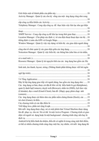 Giới thiệu một số thành phần của phần này :.......................................................18
Activity Manager : Quản lý các chu kỳ sống của một ứng dụng cũng như cung
.............................................................................................................................18
cấp công cụ điều khiển các Activity.....................................................................18
Telephony Manager : Cung cấp công cụ để thực hiện việc liên lạc như gọi điện
.............................................................................................................................18
thoại.....................................................................................................................18
XMPP Service : Cung cấp công cụ để liên lạc trong thời gian thực.....................18
Location Manager : Cho phép xác định vị trí của điện thoại thoại dựa vào hệ....18
thống định vị toàn cầu GPS và Google Maps.......................................................18
Window Manager : Quản lý việc xây dựng và hiển thị các giao diện người dùng
.............................................................................................................................18
cũng như tổ chức quản lý các giao diện giữa các ứng dụng.................................18
Notication Manager : Quản lý việc hiển thị các thông báo (như báo có tin nhắn,
.............................................................................................................................18
có e-mail mới..)....................................................................................................18
Resource Manager : Quản lý tài nguyên tĩnh của các ứng dụng bao gồm các file
.............................................................................................................................18
hình ảnh, âm thanh, layout, string. (Những thành phần không được viết bởi ngôn
.............................................................................................................................18
ngữ lập trình).......................................................................................................18
.............................................................................................................................18
5.4 Tầng Application:..........................................................................................18
Đây là lớp ứng dụng giao tiếp với người dùng, bao gồm các ứng dụng như :......18
Các ứng dụng cơ bản, được cài đặt đi liền với hệ điều hành là gọi điện(phone),
quản lý danh bạ(Contacts), duyệt web (Browser), nhắn tin (SMS), lịch làm việc
(Calendar), đọc e-mail (Email-Client), bản đồ (Map), quay phim chụp ảnh
(camera)...............................................................................................................19
Các ứng dụng được cài thêm như các phần mềm chứng khoán (Stock), các ......19
trò chơi (Game), từ điển.......................................................................................19
Các chương trình có các đặc điểm là :.................................................................19
Viết bằng Java, phần mở rộng là apk...................................................................19
Khi mỗi ứng dụng được chạy, nó có một phiên bản Virtual Machine được dựng
lên để phục vụ cho nó. Nó có thể là một Active Program : Chương trình có giao
diện với người sử dụng hoặc là một background : chương trình chạy nền hay là
dịch vụ. ...............................................................................................................19
Android là hệ điều hành đa nhiệm, điều đó có nghĩa là trong cùng một thời điểm,
có thể có nhiều chương trình cùng chạy một lúc, tuy nhiên, với mỗi ứng dụng thì
Trang 9
 