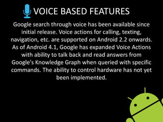 VOICE BASED FEATURES
Google search through voice has been available since
initial release. Voice actions for calling, texting,
navigation, etc. are supported on Android 2.2 onwards.
As of Android 4.1, Google has expanded Voice Actions
with ability to talk back and read answers from
Google's Knowledge Graph when queried with specific
commands. The ability to control hardware has not yet
been implemented.
 