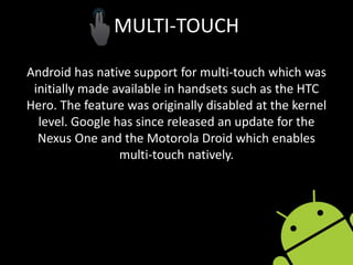 MULTI-TOUCH
Android has native support for multi-touch which was
initially made available in handsets such as the HTC
Hero. The feature was originally disabled at the kernel
level. Google has since released an update for the
Nexus One and the Motorola Droid which enables
multi-touch natively.
 