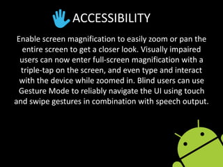 ACCESSIBILITY
Enable screen magnification to easily zoom or pan the
entire screen to get a closer look. Visually impaired
users can now enter full-screen magnification with a
triple-tap on the screen, and even type and interact
with the device while zoomed in. Blind users can use
Gesture Mode to reliably navigate the UI using touch
and swipe gestures in combination with speech output.
 