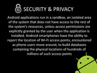SECURITY & PRIVACY
Android applications run in a sandbox, an isolated area
of the system that does not have access to the rest of
the system's resources, unless access permissions are
explicitly granted by the user when the application is
installed. Android smartphones have the ability to
report the location of Wi-Fi access points, encountered
as phone users move around, to build databases
containing the physical locations of hundreds of
millions of such access points
 