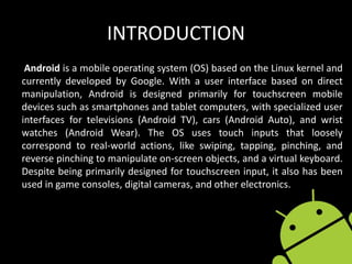 INTRODUCTION
Android is a mobile operating system (OS) based on the Linux kernel and
currently developed by Google. With a user interface based on direct
manipulation, Android is designed primarily for touchscreen mobile
devices such as smartphones and tablet computers, with specialized user
interfaces for televisions (Android TV), cars (Android Auto), and wrist
watches (Android Wear). The OS uses touch inputs that loosely
correspond to real-world actions, like swiping, tapping, pinching, and
reverse pinching to manipulate on-screen objects, and a virtual keyboard.
Despite being primarily designed for touchscreen input, it also has been
used in game consoles, digital cameras, and other electronics.
 