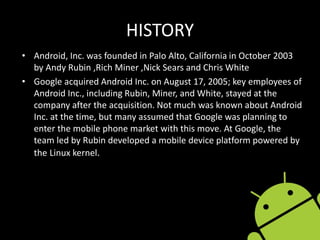 HISTORY
• Android, Inc. was founded in Palo Alto, California in October 2003
by Andy Rubin ,Rich Miner ,Nick Sears and Chris White
• Google acquired Android Inc. on August 17, 2005; key employees of
Android Inc., including Rubin, Miner, and White, stayed at the
company after the acquisition. Not much was known about Android
Inc. at the time, but many assumed that Google was planning to
enter the mobile phone market with this move. At Google, the
team led by Rubin developed a mobile device platform powered by
the Linux kernel.
 