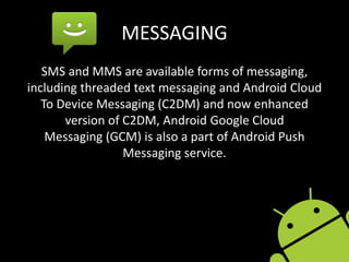 MESSAGING
SMS and MMS are available forms of messaging,
including threaded text messaging and Android Cloud
To Device Messaging (C2DM) and now enhanced
version of C2DM, Android Google Cloud
Messaging (GCM) is also a part of Android Push
Messaging service.
 
