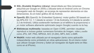  SGL (Scalable Graphics Library): desarrollada por Skia (empresa
adquirida por Google en 2005) y utilizada tanto en Android como en Chrome
(navegador web de Google), se encarga de representar elementos en dos
dimensiones. Es el motor gráfico 2D de Android.
 OpenGL ES (OpenGL for Embedded Systems): motor grafico 3D basado en
las APIs ES 1.0, 1.1 (desde la version 1.6 de Android)y 2.0 (desde la versi6n
2.2 de Android). Utiliza aceleraci6n hardware (si el teléfono la proporciona) o
un motor software altamente optimizado (según Google) cuando no la hay.
 Bibliotecas multimedia: basadas en Open CORE, permiten visualizar,
reproducir e incluso grabar numerosos formatos de Imagen, video y audio
como JPG, GIF, PNG, MPEG4, AVC (H.264), MP3, AAC o AMR.
 WebKit: motor web utilizado por el navegador (tanto como aplicaci6n
independiente como embebido en otras aplicaciones). Es el mismo motor
que utilizan Google Chrome y Safari (el navegador de Apple tanto en Mac
como en el iPhone).
 