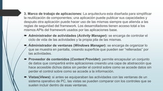 3. Marco de trabajo de aplicaciones: La arquitectura esta diseñada para simplificar
la reutilización de componentes; una aplicación puede publicar sus capacidades y
después otra aplicación puede hacer uso de las mismas siempre que atienda a las
reglas de seguridad del framework. Los desarrolladores tienen acceso total a los
mismos APIs del framework usados por las aplicaciones base.
 Administrador de actividades (Activity Manager): se encarga de controlar el
ciclo de vida de las actividades y la propia pila de las mismas.
 Administrador de ventanas (Windows Manager): se encarga de organizar lo
que se muestra en pantalla, creando superficie que pueden ser “rellenadas” por
las actividades.
 Proveedor de contenidos (Content Provider): permite encapsular un conjunto
de datos que compartirá entre aplicaciones creando una capa de abstracción que
hace accesible dichos datos sin perder el control sobre como se accede datos sin
perder el control sobre como se accede a la información.
 Vistas(Views): si antes se equiparaban las actividades con las ventanas de un
sistema operativo de PC, las vistas se pueden comparar con los controles que se
suelen incluir dentro de esas ventanas.
 