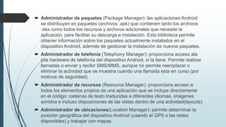  Administrador de paquetes (Package Manager): las aplicaciones Android
se distribuyen en paquetes (archivos .apk) que contienen tanto los archivos
.dex como todos los recursos y archivos adicionales que necesite la
aplicación, para facilitar su descarga e instalación. Esta biblioteca permite
obtener información sobre los paquetes actualmente instalados en el
dispositivo Android, además de gestionar la instalación de nuevos paquetes.
 Administrador de telefonía (Telephony Manager): proporciona acceso ala
pila hardware de telefonía del dispositivo Android, si la tiene. Permite realizar
llamadas o enviar y recibir SMS/MMS, aunque no permite reemplazar o
eliminar la actividad que se muestra cuando una llamada esta en curso (por
motivos de seguridad).
 Administrador de recursos (Resource Manager): proporciona acceso a
todos los elementos propios de una aplicación que se incluye directamente
en el código: cadenas de texto traducidas a diferentes idiomas, imágenes
sonidos e incluso disposiciones de las vistas dentro de una actividad(layouts).
 Administrador de ubicaciones(Location Manager): permite determinar la
posición geográfica del dispositivo Android (usando el GPS o las redes
disponibles) y trabajar con mapas.
 