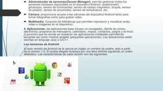  Administrador de sensores(Sensor Manager): permite gestionar todos los
sensores hardware disponibles en el dispositivo Android: acelerómetro,
giroscopio, sensor de luminosidad, sensor de campo magnético, brújula, sensor
de presión, sensor de proximidad, sensor de temperatura, etc.
 Cámara: proporciona acceso a las cámaras del dispositivo Android tanto para
tomar fotografías como para grabar video.
 Multimedia: Conjunto de bibliotecas que permiten reproducir y visualizar audio,
video e imágenes en el dispositivo.
4. Aplicaciones: las aplicaciones base icluyen un navegador, cliente de correo
electrónico, programa de mensajería, calendario, mapas, contactos, juegos y el inicio
(Launcher) que es donde se muestran las aplicaciones instaladas permitiendo
lanzarlas así como mostrar widgets (pequeñas aplicaciones). Las aplicaciones están
escritas en lenguaje Java o C/C++.
Las versiones de Android
A cada versión de Android se le asocia en ingles un nombre de postre, esto a partir
de la versión 1.5. El postre elegido empieza por una letra distinta siguiendo un orden
alfabético. Las características de cada versión son las siguientes.
 
