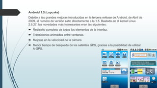 Android 1.5 (cupcake)
Debido a las grandes mejoras introducidas en la tercera reléase de Android, de Abril de
2009, el numero de versión salto directamente a la 1.5. Bastado en el kernel Linux
2.6.27, las novedades mas interesantes eran las siguientes:
 Rediseño completo de todos los elementos de la interfaz.
 Transiciones animadas entre ventanas.
 Mejoras en la velocidad de la cámara
 Menor tiempo de búsqueda de los satélites GPS, gracias a la posibilidad de utilizar
A-GPS.
 