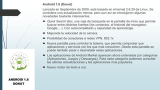 Android 1.6 (Donut)
Lanzada en Septiembre de 2009, esta basada en el kernel 2.6.29 de Linux. Se
considera una actualización menos, pero aun así se introdujeron algunas
novedades bastante interesantes:
 Quick Search Box, una caja de búsqueda en la pantalla de inicio que permite
buscar entre distintas fuentes (los contactos, el historial del navegador,
Google,…). Con autocompletado y capacidad de aprendizaje.
 Mejorada la velocidad de la cámara.
 Posibilidad de conectarse a redes VPN, 802.1x
 Nueva pantalla para controlar la batería, que permite comprobar que
aplicaciones y servicios con los que mas consumen. Desde esta pantalla se
puede también parar o desinstalar estas aplicaciones.
 Las aplicaciones de Android Market aparecen ahora ordenadas por categorías
(Aplicaciones, Juegos y Descargas). Para cada categoría podemos consultar
las ultimas actualizaciones y las aplicaciones mas populares.
 Nuevo motor de texto a voz.
 