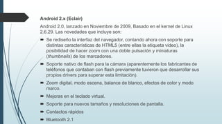 Android 2.x (Eclair)
Android 2.0, lanzado en Noviembre de 2009, Basado en el kernel de Linux
2.6.29. Las novedades que incluye son:
 Se rediseño la interfaz del navegador, contando ahora con soporte para
distintas características de HTML5 (entre ellas la etiqueta video), la
posibilidad de hacer zoom con una doble pulsación y miniaturas
(thumbnails) de los marcadores.
 Soporte nativo de flash para la cámara (aparentemente los fabricantes de
teléfonos que contaban con flash previamente tuvieron que desarrollar sus
propios drivers para superar esta limitación).
 Zoom digital, modo escena, balance de blanco, efectos de color y modo
marco.
 Mejoras en el teclado virtual.
 Soporte para nuevos tamaños y resoluciones de pantalla.
 Contactos rápidos
 Bluetooth 2.1
 