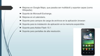  Mejoras en Google Maps, que pasaba ser multitáctil y soportar capas (como
Wikipedia).
 Soporte de Microsoft Exchange.
 Mejoras en el calendario.
 Soporte para campos de carga de archivos en la aplicación browser.
 Soporte para la instalación de aplicación en la memoria expandible.
 Soporte para Adobe Flash 10.1
 Soporte para pantallas de alta resolución.
 