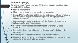 Android 2.2 (Froyo)
Su lanzamiento fue en mayo de 2010, esta basado en el kernel de
Linux 2.6.32 e incluye:
 Mejora de memoria.
 Mayor rendimiento que las versiones anteriores.
 Hotspot WiFi, tethering USB incluido. Esto es, se ofrece anclaje a
red usando el dispositivo como un puente para proporcionar
acceso a Internet.
 Integración del motor JavaScript V8 del Google Chrome en la
aplicación Browser (navegador).
 Soporte de correo electrónico Microsoft Exchange y video
llamada.
 Es posible desactivar el trafico de datos a través de la red del
operador.
 Soporte para contraseñas numéricas y alfanuméricas.
 Mejora la administración de la energía y el control de aplicaciones
mediante la administrador de tareas.
 