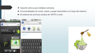  Soporte nativo para múltiples cámaras.
 Funcionalidades de cortar, copiar y pegar disponibles a lo largo del sistema.
 El sistema de archivos cambia de YAFFS a ext4.
 