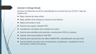 Android 2.3 (Ginger Bread)
Se lanzo en Diciembre de 2010 y esta Basado en el kernel de Linux 2.6.35.7. Aquí las
mejores son:
 Mejor soporte de video online.
 Mejor gestión de la energía (y consumo de la batería).
 Mejora del teclado virtual.
 Soporte para pagos mediante NFC.
 Actualización del diseño de la interfaz de usuario.
 Soporte para pantallas extra grandes y resoluciones WXGA y mayores.
 Soporte nativo para telefonía VoIP SIP.
 Soporte para reproducción de videos WebM/VP8 y decodificación de audio AAC.
 Nuevos efectos de audio como reverberación, ecualización, virtualización de los
auriculares y refuerzo de graves.
 