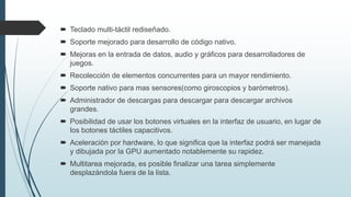  Teclado multi-táctil rediseñado.
 Soporte mejorado para desarrollo de código nativo.
 Mejoras en la entrada de datos, audio y gráficos para desarrolladores de
juegos.
 Recolección de elementos concurrentes para un mayor rendimiento.
 Soporte nativo para mas sensores(como giroscopios y barómetros).
 Administrador de descargas para descargar para descargar archivos
grandes.
 Posibilidad de usar los botones virtuales en la interfaz de usuario, en lugar de
los botones táctiles capacitivos.
 Aceleración por hardware, lo que significa que la interfaz podrá ser manejada
y dibujada por la GPU aumentado notablemente su rapidez.
 Multitarea mejorada, es posible finalizar una tarea simplemente
desplazándola fuera de la lista.
 
