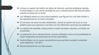  Incluye un gestor del trafico de datos de internet, permite establecer alertas
cuando llegue a una cierta cantidad de uso y desactivación del flujo de datos
cuando se pasa de un limite.
 Los Widgets están en una nueva pestaña, que figuran en una lista similar a
las aplicaciones en el menú principal.
 El corrector de texto ha sido rediseñado, dando la opción de tocar en una
palabra para que aparezca una lista con las diferentes opciones de palabras.
 La captura de pantalla, basta pulsar el botón de bajar volumen y el botón de
encendido.
 La aplicación de la cámara tienen nuevas utilidades como es la posibilidad de
hacer fotografías panorámicas de forma automática.
 Android Beam es la nueva característica que permite compartir contenido
entre teléfonos. Vía NFC.
 Reconocimiento de voz del usuario.
 