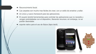  Reconocimiento facial.
 Las carpetas son mucho mas fáciles de crear, con un estilo de arrastrar y soltar.
 Un único y nuevo framework para las aplicaciones.
 El usuario tendrá herramientas para controlar las aplicaciones que no necesite y
vengan preinstaladas con el dispositivo, liberando recursos; sin embargo, no se
podrán desinstalar.
 soporte nativo para el uso de Stylus (lápiz táctil)
 