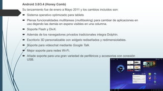 Android 3.0/3.4 (Honey Comb)
Su lanzamiento fue de enero a Mayo 2011 y los cambios incluidos son:
 Sistema operativo optimizado para tablets
 Plenas funcionalidades multitareas (multitasking) para cambiar de aplicaciones en
uso dejando las demás en espera visibles en una columna.
 Soporte Flash y DivX.
 Además de los navegadores privados tradicionales integra Dolphin.
 Escritorio 3D personalizable con widgets rediseñados y redimensiolables.
 Soporte para videochat mediante Google Talk.
 Mejor soporte para redes Wi-Fi.
 Añade soporte para una gran variedad de periféricos y accesorios con conexión
USB.
 