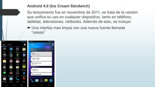 Android 4.0 (Ice Cream Sándwich)
Su lanzamiento fue en noviembre de 2011, se trata de la versión
que unifica su uso en cualquier dispositivo, tanto en teléfono,
tabletas, televisiones, netbooks. Además de esto, se incluye:
 Una interfaz mas limpia con una nueva fuente llamada
“roboto”
 