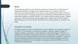 Market
El mercado de Android es una tienda de software en línea similar a la app store de
Apple desarrollada por Google para el sistema Android. Se muestra como una
aplicación que esta preinstalada en la mayoría de los dispositivos Android y permite a
Los usuarios buscar y descargar aplicaciones publicadas por desarrolladores terceros,
todas ellas alojadas en Android Market. Los usuarios también pueden buscar y obtener
información sobre aplicaciones en esta pagina web. Hasta enero de 2012, Android
Market dispone de mas de 400,000 aplicaciones las cuales pueden ser gratuitas o de
pago.
Dispositivo con Android
El sistema operativo Android inicialmente se uso en teléfonos, sin embargo a partir de
la versión 2.0 se extendió a ordenadores portátiles, netbooks, tablets, Google TV,
relojes de pulsera, auriculares y otros dispositivos (electrodomésticos inclusive). La
plataforma de hardware principal de Android es la arquitectura ARM, aunque como ya
se menciono hay soporte para x86 en el proyecto Android-x86, y google TV utiliza una
versión especial de Android x86. también se han desarrollado dispositivos externos
para ejecutar Android 4.0 en un televisor que tenga una conexión HDMI y un puerto
USB para su alimentación.
 