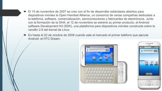  El 15 de noviembre de 2007 se creo con el fin de desarrollar estándares abiertos para
dispositivos móviles la Open Handset Alliance, un consorcio de varias compañías dedicadas a
la telefonía, software, comercialización, semiconductores y fabricantes de electrónicos. Junto
con la formación de la OHA, el 12 de noviembre se estrenó su primer producto, el Android
software Development Kit (SDK), una plataforma para dispositivos móviles construida sobre la
versi6n 2.6 del kernel de Linux.
 Es hasta el 22 de octubre de 2008 cuando sale al mercado el primer teléfono que ejecuta
Android: el HTC Dream.
 