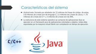 Características del sistema
 Android esta formado por alrededor de 12 millones de líneas de código, de estas,
2.8 millones de Líneas son de lenguaje C, 2.I millones de Líneas de Java y 1 ,75
millones de Líneas de C++ y 3 millones de Líneas son de XML.
 La estructura de este sistema operativo se compone de aplicaciones Que se
ejecutan en un framework java de aplicaciones orientadas a objetos, todas ellas
soportadas por la maquina virtual Dalvik con compilación en tiempo de ejecución.
 