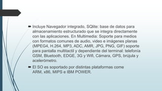  Incluye Navegador integrado, SQlite: base de datos para
almacenamiento estructurado que se integra directamente
con las aplicaciones. En Multimedia: Soporte para medios
con formatos comunes de audio, video e imágenes planas
(MPEG4, H.264, MP3, ADC, AMR, JPG, PNG, GIF) soporte
para pantalla multitactil y dependiente del terminal: telefonía
GSM, Bluetooth, EDGE, 3G y Wifi, Cámara, GPS, brújula y
acelerómetro.
 El SO es soportado por distintas plataformas come
ARM, x86, MIPS e IBM POWER.
 