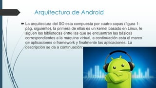 Arquitectura de Android
 La arquitectura del SO esta compuesta por cuatro capas (figura 1:
pág. siguiente), la primera de ellas es un kernel basado en Linux, le
siguen las bibliotecas entre las que se encuentran las básicas
correspondientes a la maquina virtual, a continuación esta el marco
de aplicaciones o framework y finalmente las aplicaciones. La
descripción se da a continuación:
 