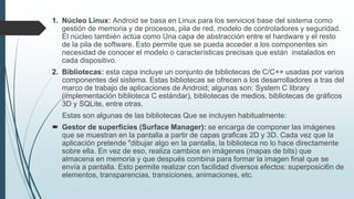 1. Núcleo Linux: Android se basa en Linux para los servicios base del sistema como
gestión de memoria y de procesos, pila de red, modelo de controladores y seguridad.
El núcleo también actúa como Una capa de abstracción entre el hardware y el resto
de la pila de software. Esto permite que se pueda acceder a los componentes sin
necesidad de conocer el modelo o características precisas que están instalados en
cada dispositivo.
2. Bibliotecas: esta capa incluye un conjunto de bibliotecas de C/C++ usadas por varios
componentes del sistema. Estas bibliotecas se ofrecen a los desarrolladores a tras del
marco de trabajo de aplicaciones de Android; algunas son: System C library
(implementación biblioteca C estándar), bibliotecas de medios, bibliotecas de gráficos
3D y SQLite, entre otras.
Estas son algunas de las bibliotecas Que se incluyen habitualmente:
 Gestor de superficies (Surface Manager): se encarga de componer las imágenes
que se muestran en la pantalla a partir de capas graficas 2D y 3D. Cada vez que la
aplicación pretende "dibujar algo en la pantalla, la biblioteca no lo hace directamente
sobre ella. En vez de eso, realiza cambios en imágenes (mapas de bits) que
almacena en memoria y que después combina para formar la imagen final que se
envía a pantalla. Esto permite realizar con facilidad diversos efectos: superposici6n de
elementos, transparencias, transiciones, animaciones, etc.
 