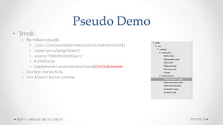 Pseudo Demo
? Smali:
o file HelloAndroid$1
? .class Lcom/example/helloandroid/HelloAndroid$1;
? .super Ljava/lang/Object;
? .source "HelloAndroid.java
? # interfaces
? .implements Landroid/view/View$OnClickListener;
o Onclick: startActivity
o ==> Abount Button Listener
2015/10/13 W·ϵyxСM 
 