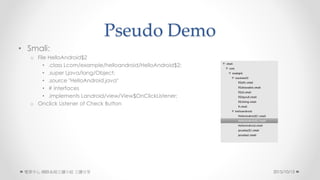 Pseudo Demo
? Smali:
o File HelloAndroid$2
? .class Lcom/example/helloandroid/HelloAndroid$2;
? .super Ljava/lang/Object;
? .source "HelloAndroid.java"
? # interfaces
? .implements Landroid/view/View$OnClickListener;
o Onclick Listener of Check Button
2015/10/13 W·ϵyxСM 
 