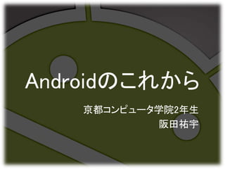 Androidのこれから
京都コンピュータ学院2年生
阪田祐宇
 