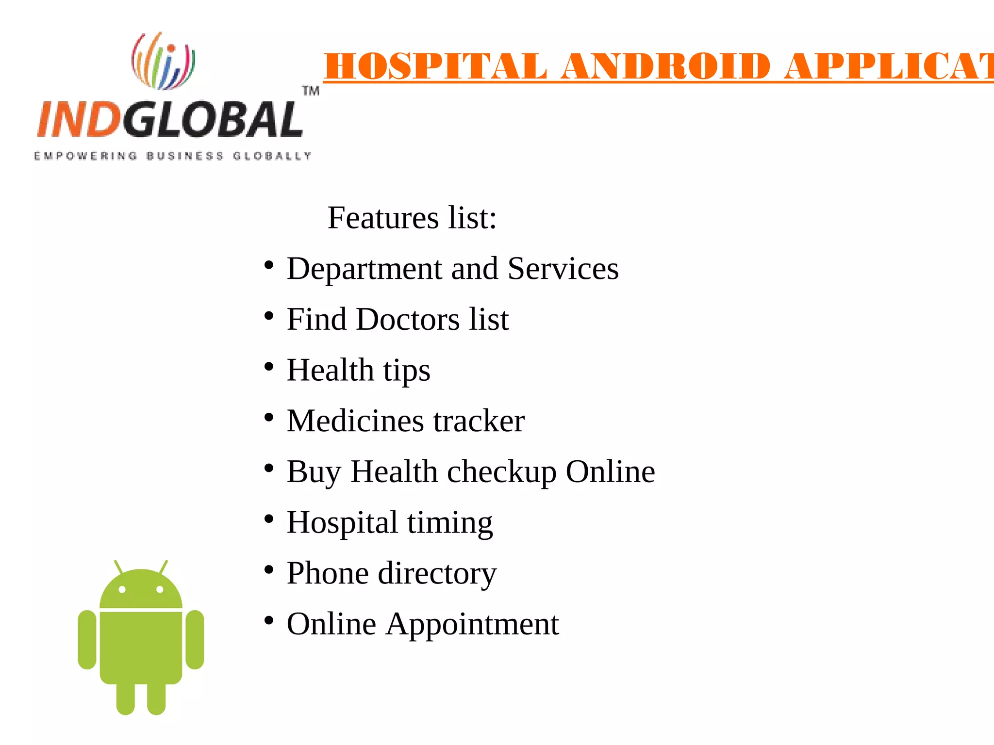 HOSPITAL ANDROID APPLICAT
Features list:

Department and Services

Find Doctors list

Health tips

Medicines tracker

Buy Health checkup Online

Hospital timing

Phone directory

Online Appointment
 