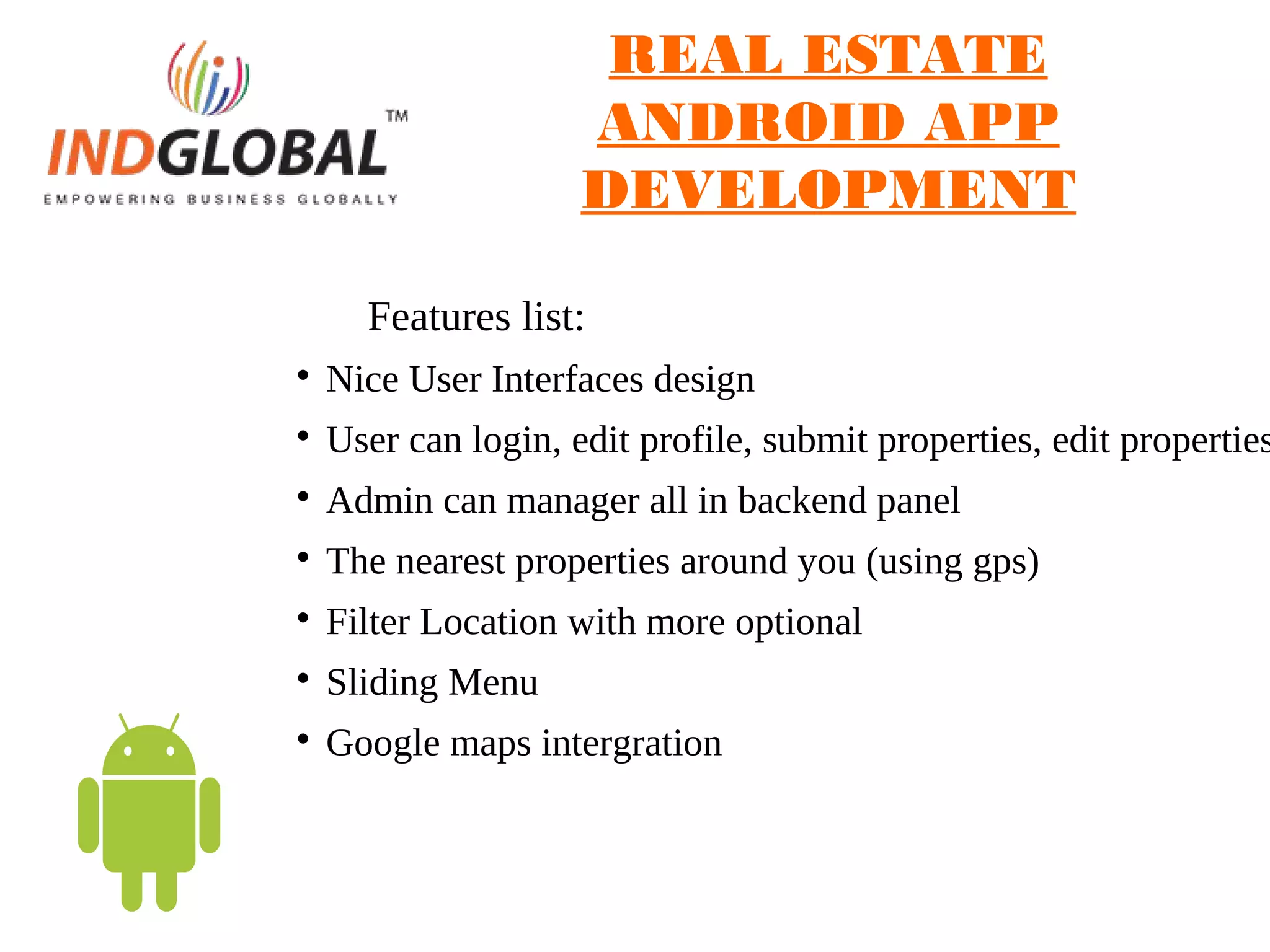 REAL ESTATE
ANDROID APP
DEVELOPMENT
Features list:

Nice User Interfaces design

User can login, edit profile, submit properties, edit properties

Admin can manager all in backend panel

The nearest properties around you (using gps)

Filter Location with more optional

Sliding Menu

Google maps intergration
 