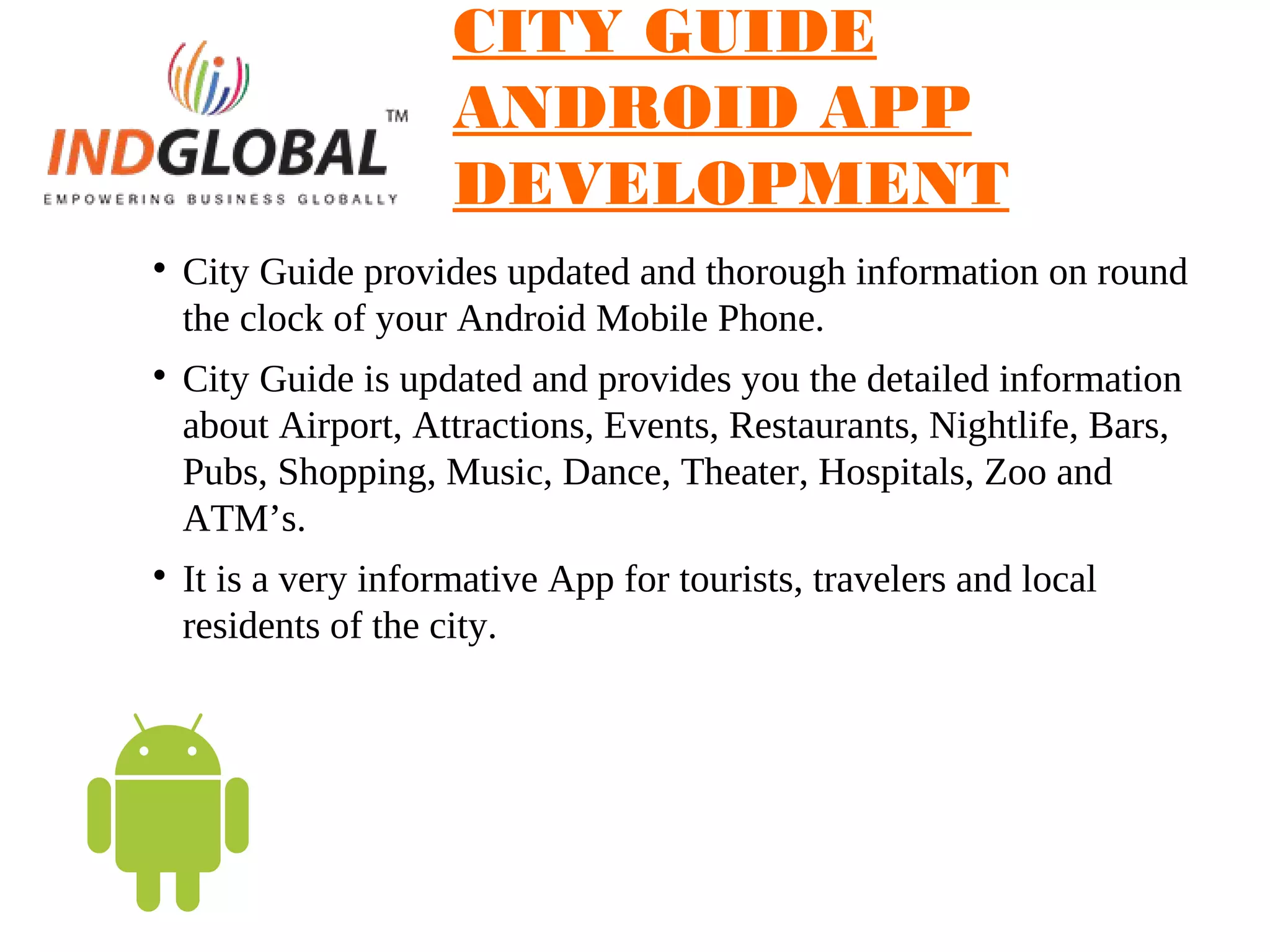 CITY GUIDE
ANDROID APP
DEVELOPMENT

City Guide provides updated and thorough information on round
the clock of your Android Mobile Phone.

City Guide is updated and provides you the detailed information
about Airport, Attractions, Events, Restaurants, Nightlife, Bars,
Pubs, Shopping, Music, Dance, Theater, Hospitals, Zoo and
ATM’s.

It is a very informative App for tourists, travelers and local
residents of the city.
 