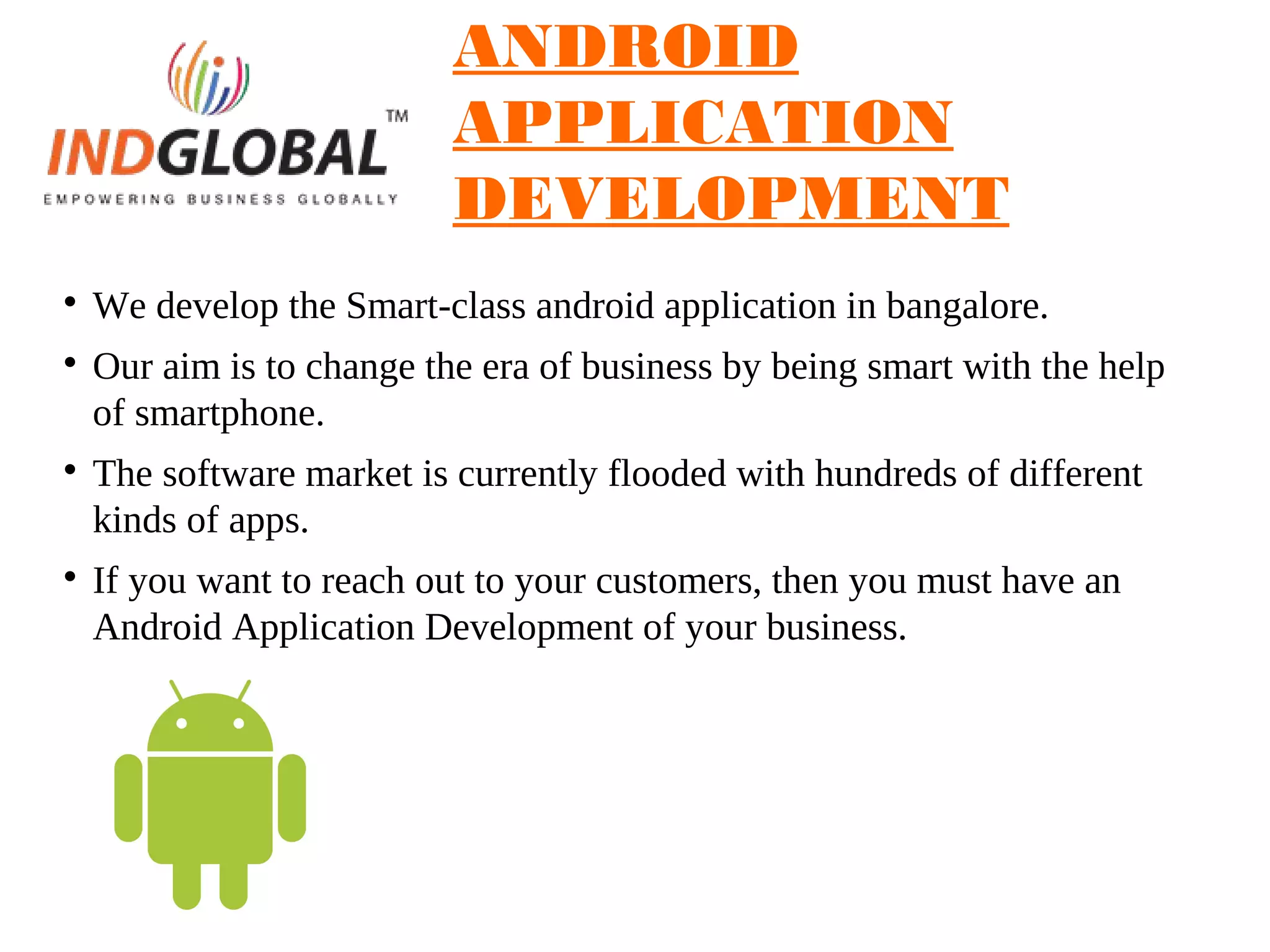 ANDROID
APPLICATION
DEVELOPMENT

We develop the Smart-class android application in bangalore.

Our aim is to change the era of business by being smart with the help
of smartphone.

The software market is currently flooded with hundreds of different
kinds of apps.

If you want to reach out to your customers, then you must have an
Android Application Development of your business.
 